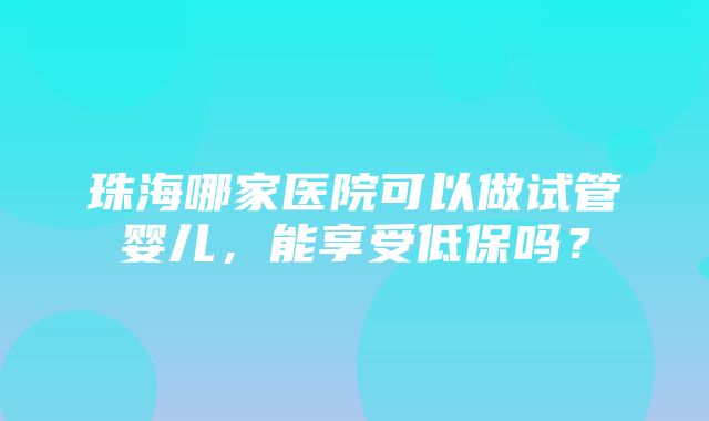 珠海哪家医院可以做试管婴儿，能享受低保吗？