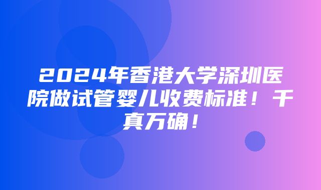 2024年香港大学深圳医院做试管婴儿收费标准！千真万确！