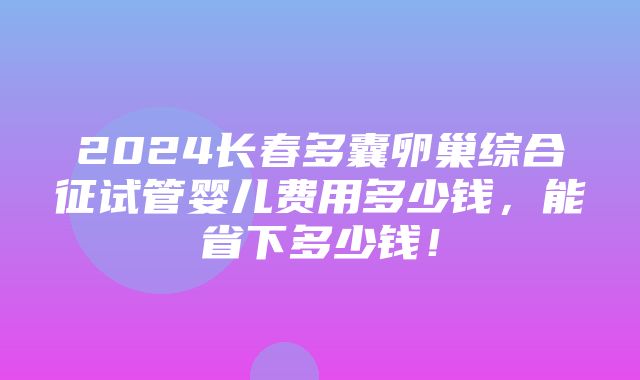 2024长春多囊卵巢综合征试管婴儿费用多少钱，能省下多少钱！