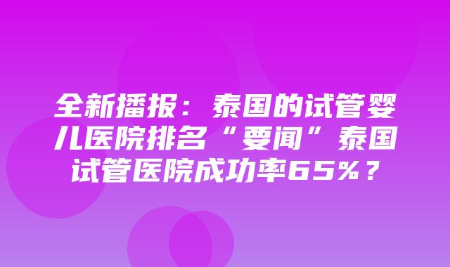 全新播报：泰国的试管婴儿医院排名“要闻”泰国试管医院成功率65%？