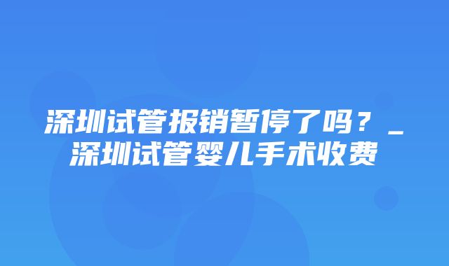 深圳试管报销暂停了吗？_深圳试管婴儿手术收费