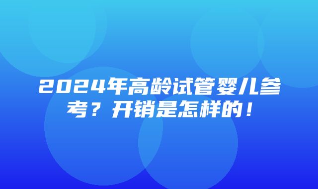 2024年高龄试管婴儿参考？开销是怎样的！