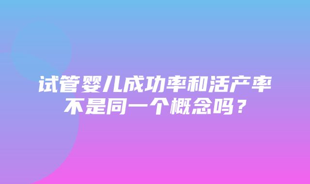 试管婴儿成功率和活产率不是同一个概念吗？