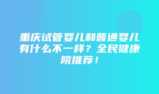 重庆试管婴儿和普通婴儿有什么不一样？全民健康院推荐！