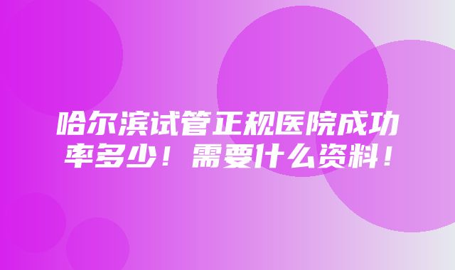 哈尔滨试管正规医院成功率多少！需要什么资料！