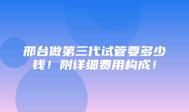 邢台做第三代试管要多少钱！附详细费用构成！