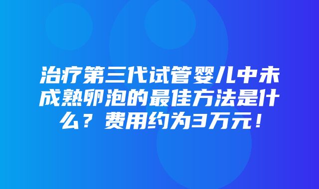 治疗第三代试管婴儿中未成熟卵泡的最佳方法是什么？费用约为3万元！