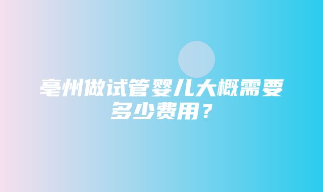 亳州做试管婴儿大概需要多少费用？