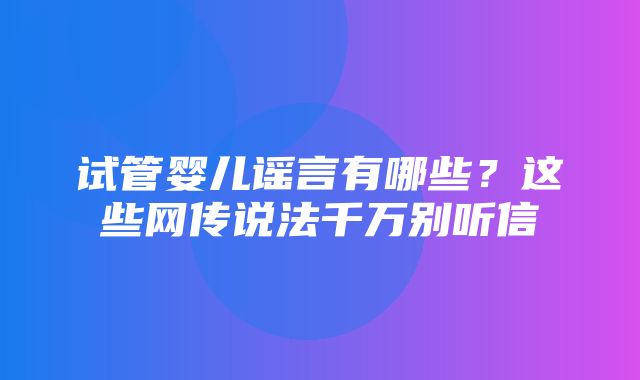 试管婴儿谣言有哪些？这些网传说法千万别听信