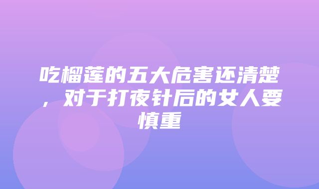 吃榴莲的五大危害还清楚，对于打夜针后的女人要慎重