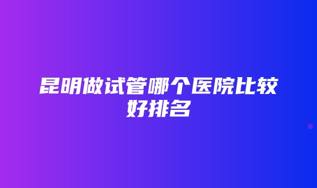 昆明做试管哪个医院比较好排名