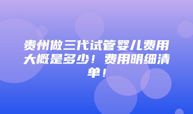 贵州做三代试管婴儿费用大概是多少！费用明细清单！