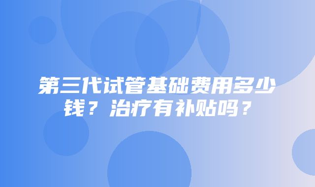 第三代试管基础费用多少钱？治疗有补贴吗？