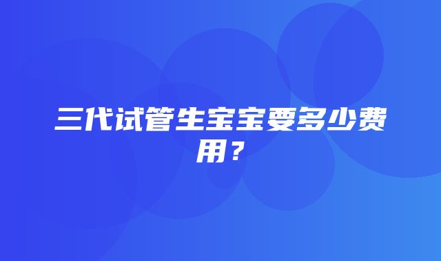 三代试管生宝宝要多少费用？