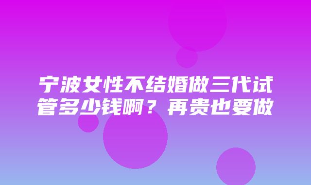 宁波女性不结婚做三代试管多少钱啊？再贵也要做