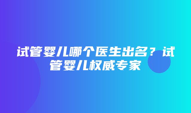 试管婴儿哪个医生出名？试管婴儿权威专家