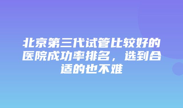 北京第三代试管比较好的医院成功率排名，选到合适的也不难