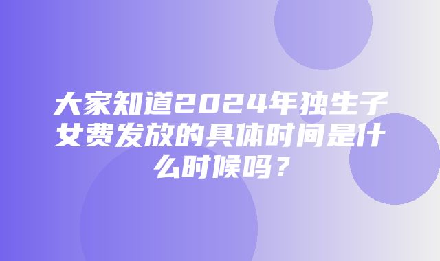 大家知道2024年独生子女费发放的具体时间是什么时候吗？