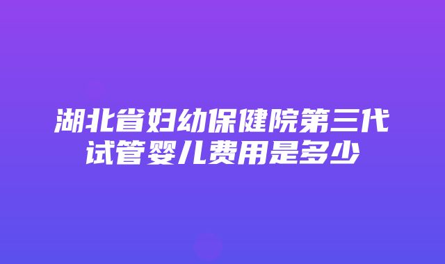 湖北省妇幼保健院第三代试管婴儿费用是多少