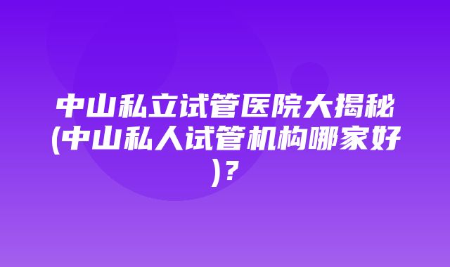 中山私立试管医院大揭秘(中山私人试管机构哪家好)？