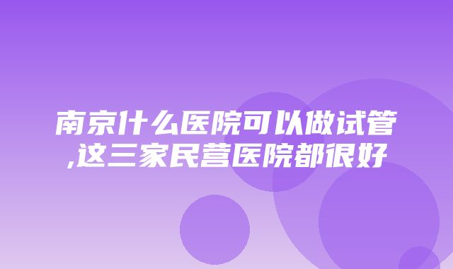 南京什么医院可以做试管,这三家民营医院都很好