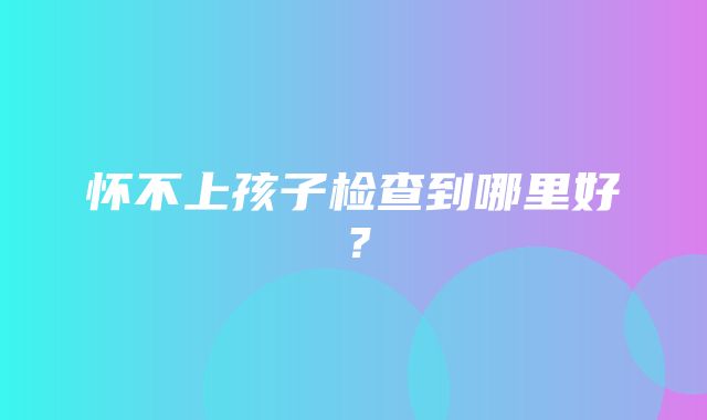 怀不上孩子检查到哪里好？