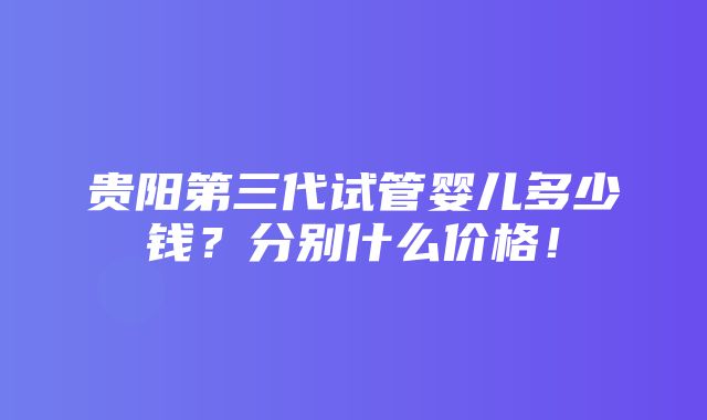 贵阳第三代试管婴儿多少钱？分别什么价格！