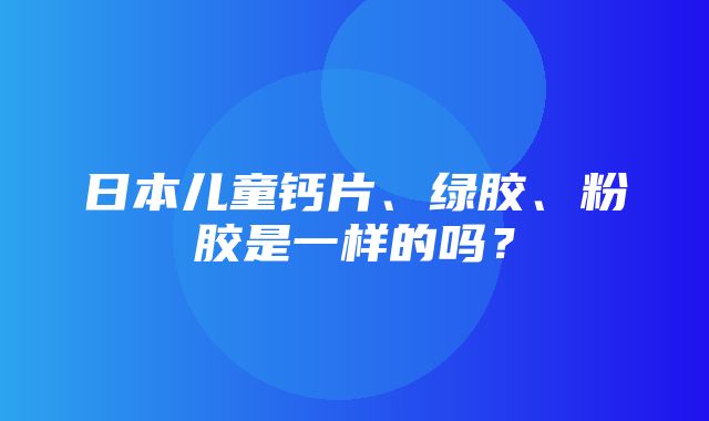 日本儿童钙片、绿胶、粉胶是一样的吗？