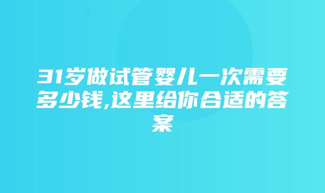 31岁做试管婴儿一次需要多少钱,这里给你合适的答案