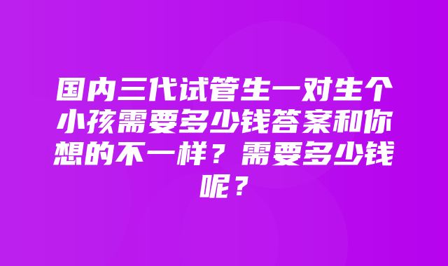 国内三代试管生一对生个小孩需要多少钱答案和你想的不一样？需要多少钱呢？