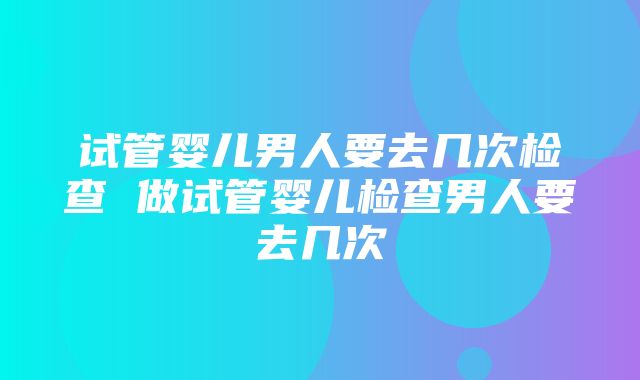 试管婴儿男人要去几次检查 做试管婴儿检查男人要去几次