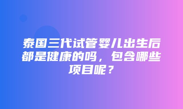 泰国三代试管婴儿出生后都是健康的吗，包含哪些项目呢？