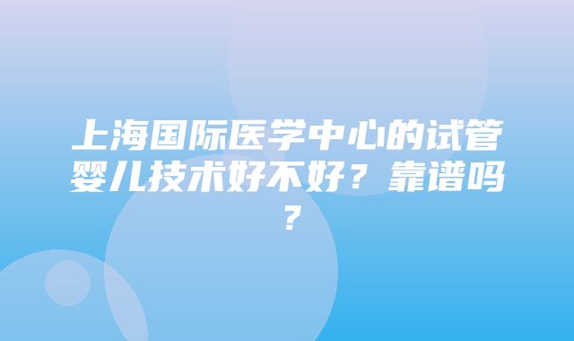 上海国际医学中心的试管婴儿技术好不好？靠谱吗？