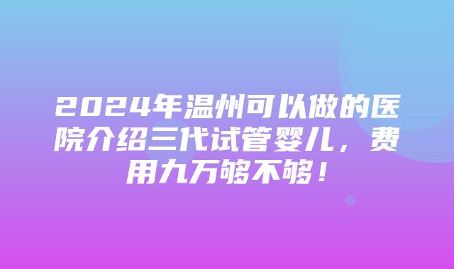 2024年温州可以做的医院介绍三代试管婴儿，费用九万够不够！