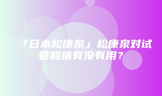 「日本松康泉」松康泉对试管移植有没有用？