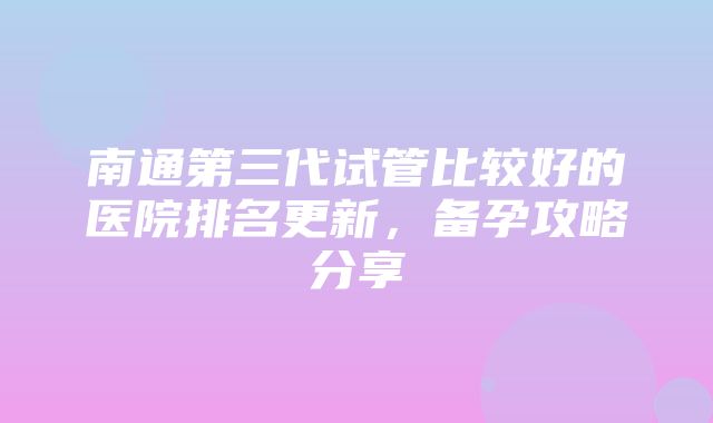 南通第三代试管比较好的医院排名更新，备孕攻略分享