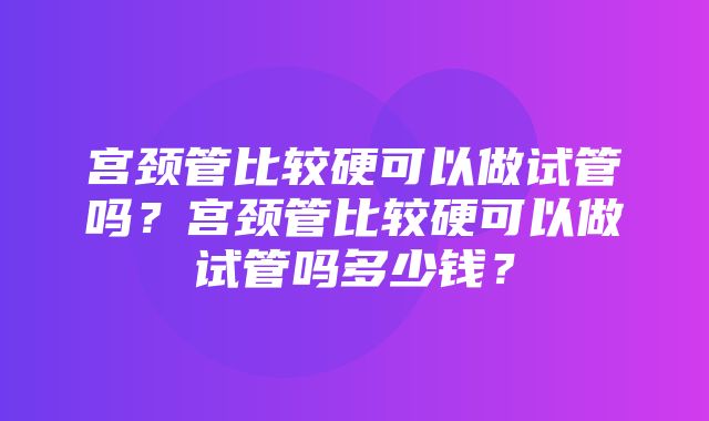 宫颈管比较硬可以做试管吗？宫颈管比较硬可以做试管吗多少钱？