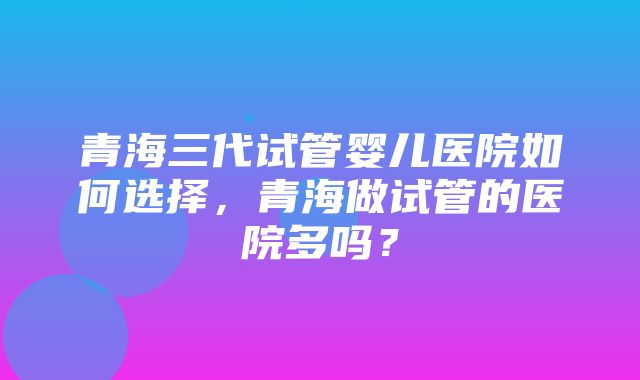 青海三代试管婴儿医院如何选择，青海做试管的医院多吗？