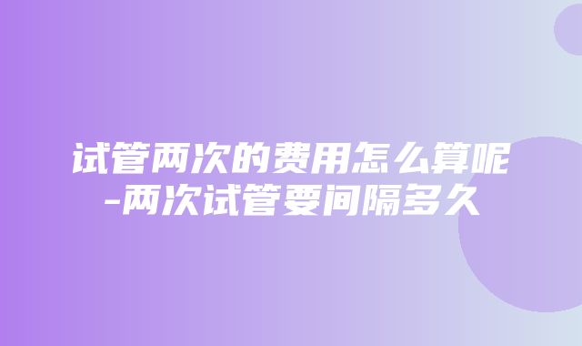 试管两次的费用怎么算呢-两次试管要间隔多久