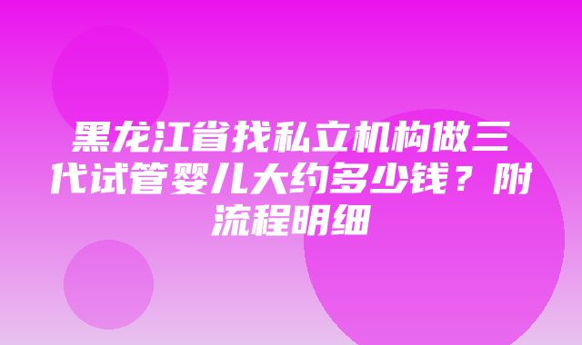 黑龙江省找私立机构做三代试管婴儿大约多少钱？附流程明细