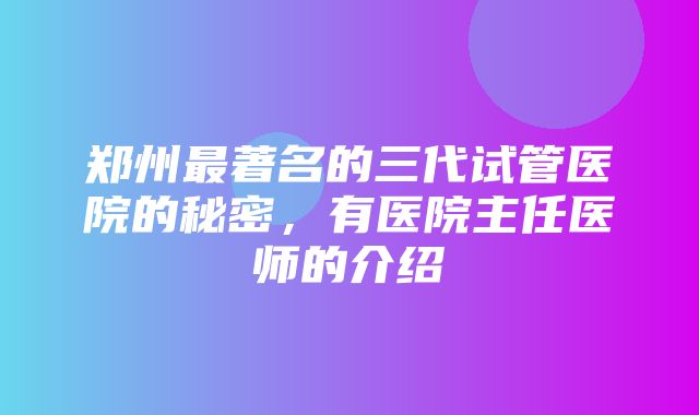 郑州最著名的三代试管医院的秘密，有医院主任医师的介绍