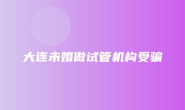 大连未婚做试管机构受骗