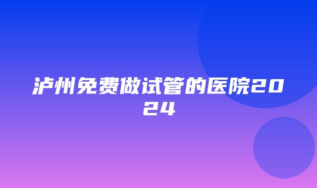 泸州免费做试管的医院2024