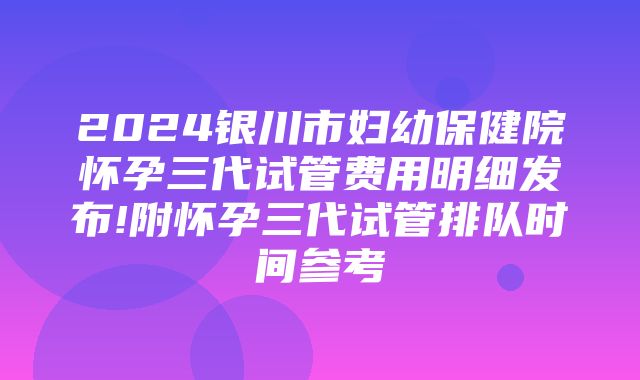 2024银川市妇幼保健院怀孕三代试管费用明细发布!附怀孕三代试管排队时间参考