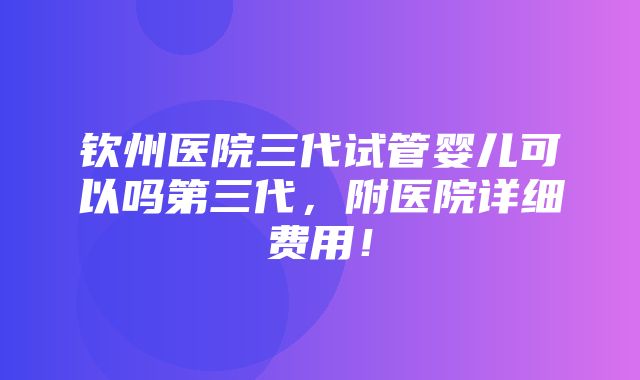 钦州医院三代试管婴儿可以吗第三代，附医院详细费用！