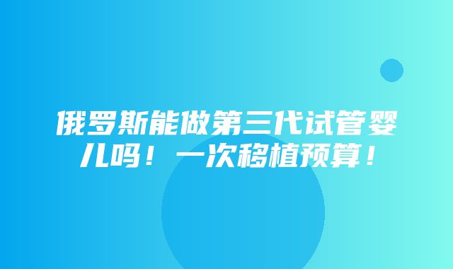 俄罗斯能做第三代试管婴儿吗！一次移植预算！