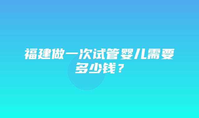 福建做一次试管婴儿需要多少钱？