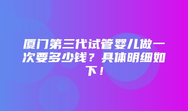 厦门第三代试管婴儿做一次要多少钱？具体明细如下！