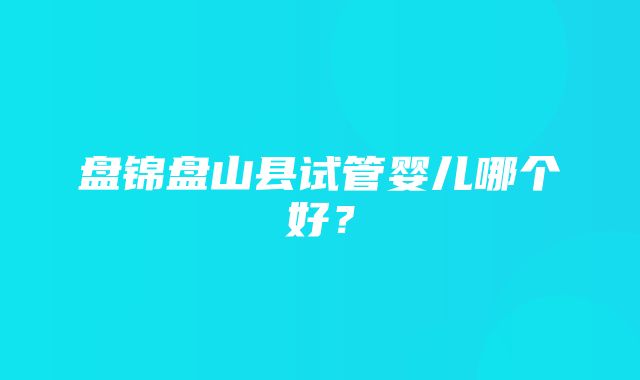 盘锦盘山县试管婴儿哪个好？