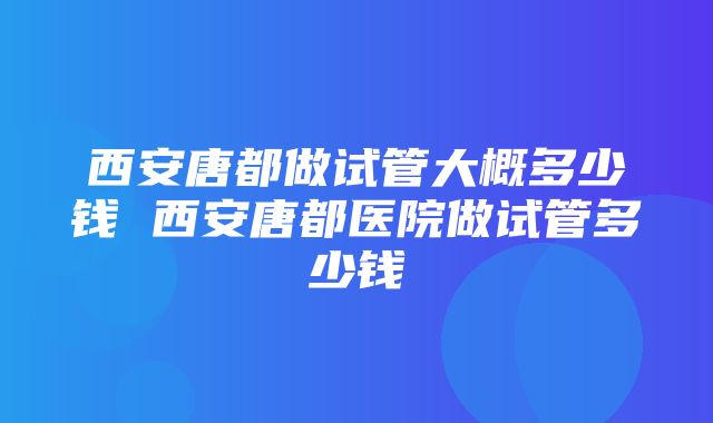 西安唐都做试管大概多少钱 西安唐都医院做试管多少钱